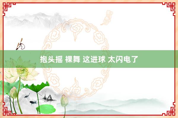 抱头摇 裸舞 这进球 太闪电了
