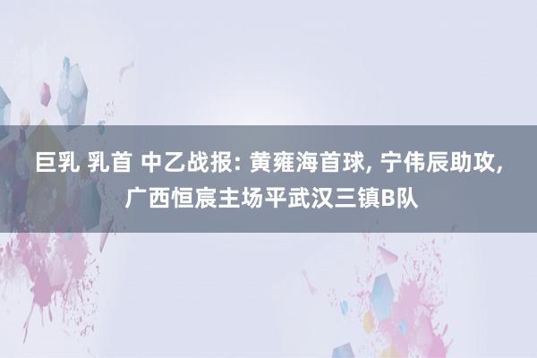 巨乳 乳首 中乙战报: 黄雍海首球, 宁伟辰助攻, 广西恒宸主场平武汉三镇B队