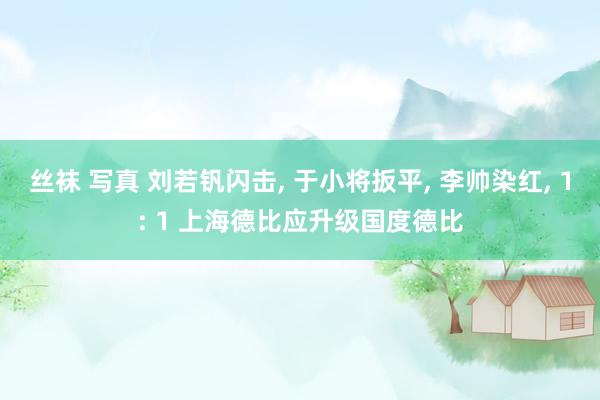 丝袜 写真 刘若钒闪击, 于小将扳平, 李帅染红, 1: 1 上海德比应升级国度德比