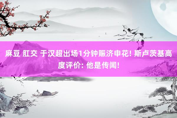 麻豆 肛交 于汉超出场1分钟赈济申花! 斯卢茨基高度评价: 他是传闻!