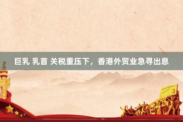 巨乳 乳首 关税重压下，香港外贸业急寻出息