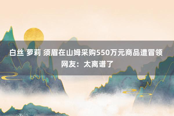白丝 萝莉 须眉在山姆采购550万元商品遭冒领 网友：太离谱了