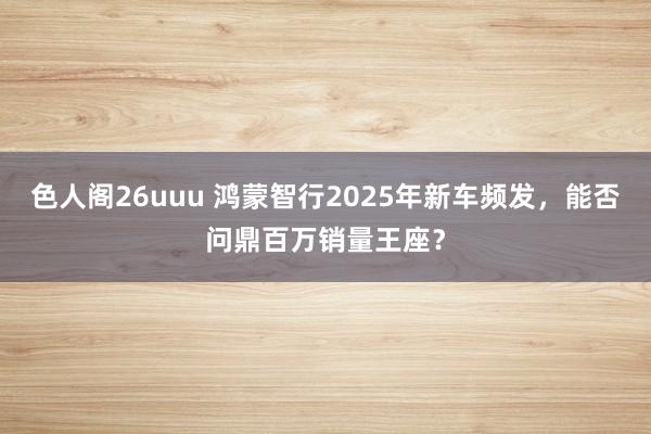 色人阁26uuu 鸿蒙智行2025年新车频发，能否问鼎百万销量王座？