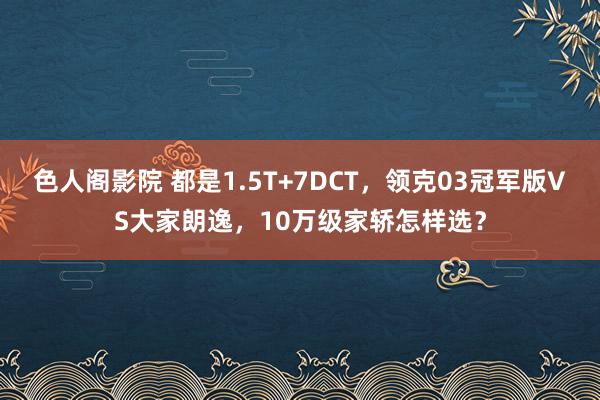 色人阁影院 都是1.5T+7DCT，领克03冠军版VS大家朗逸，10万级家轿怎样选？