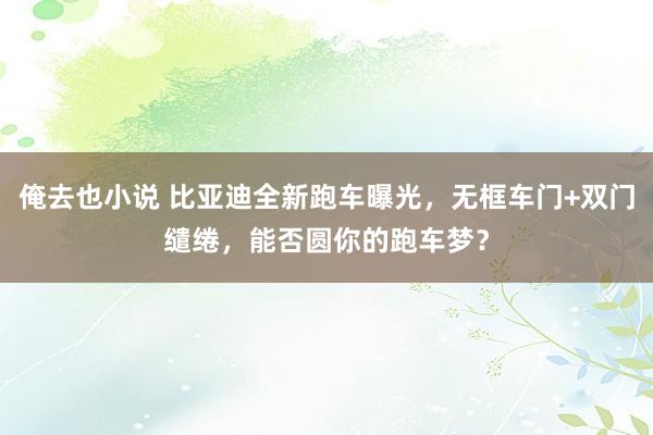 俺去也小说 比亚迪全新跑车曝光，无框车门+双门缱绻，能否圆你的跑车梦？