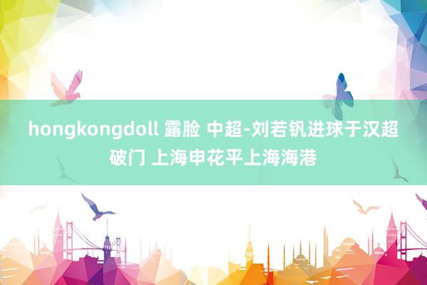 hongkongdoll 露脸 中超-刘若钒进球于汉超破门 上海申花平上海海港