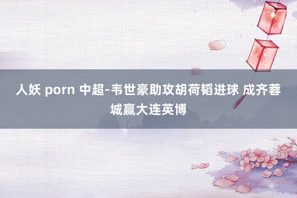 人妖 porn 中超-韦世豪助攻胡荷韬进球 成齐蓉城赢大连英博