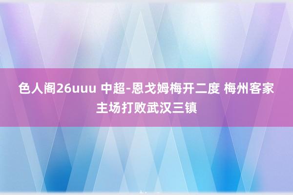 色人阁26uuu 中超-恩戈姆梅开二度 梅州客家主场打败武汉三镇
