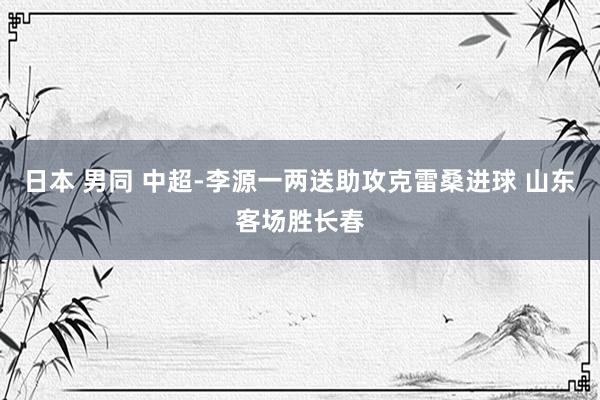 日本 男同 中超-李源一两送助攻克雷桑进球 山东客场胜长春