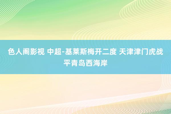 色人阁影视 中超-基莱斯梅开二度 天津津门虎战平青岛西海岸