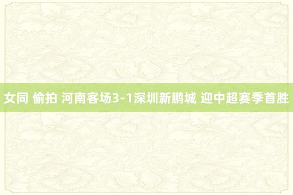 女同 偷拍 河南客场3-1深圳新鹏城 迎中超赛季首胜