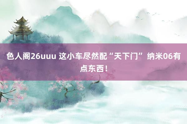 色人阁26uuu 这小车尽然配“天下门” 纳米06有点东西！