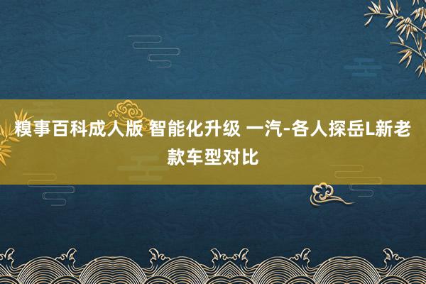 糗事百科成人版 智能化升级 一汽-各人探岳L新老款车型对比