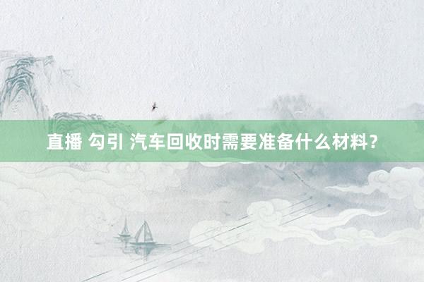 直播 勾引 汽车回收时需要准备什么材料？
