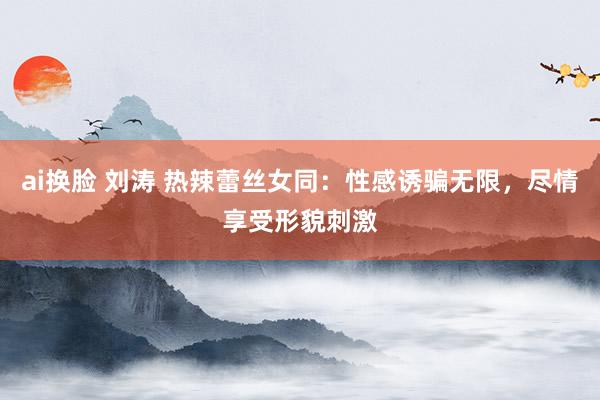 ai换脸 刘涛 热辣蕾丝女同：性感诱骗无限，尽情享受形貌刺激
