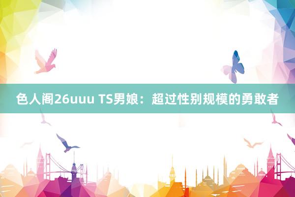 色人阁26uuu TS男娘：超过性别规模的勇敢者