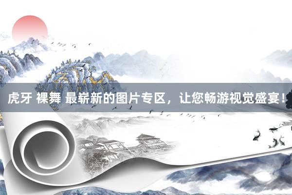 虎牙 裸舞 最崭新的图片专区，让您畅游视觉盛宴！