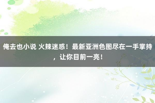 俺去也小说 火辣迷惑！最新亚洲色图尽在一手掌持，让你目前一亮！