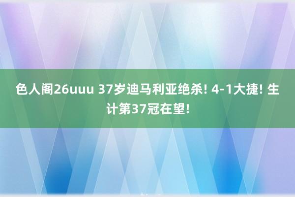 色人阁26uuu 37岁迪马利亚绝杀! 4-1大捷! 生计第37冠在望!