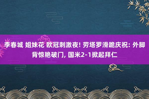 李春城 姐妹花 欧冠刺激夜! 劳塔罗滑跪庆祝: 外脚背惊艳破门, 国米2-1掀起拜仁