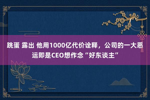 跳蛋 露出 他用1000亿代价诠释，公司的一大恶运即是CEO想作念“好东谈主”