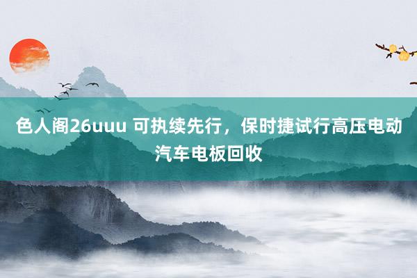 色人阁26uuu 可执续先行，保时捷试行高压电动汽车电板回收