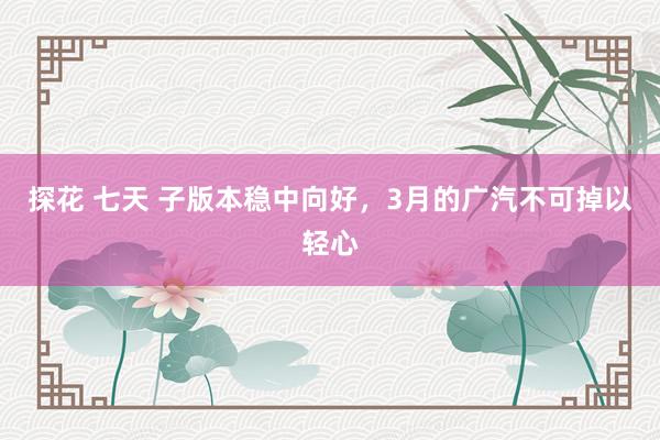 探花 七天 子版本稳中向好，3月的广汽不可掉以轻心