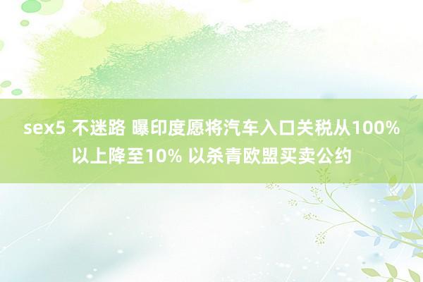 sex5 不迷路 曝印度愿将汽车入口关税从100%以上降至10% 以杀青欧盟买卖公约