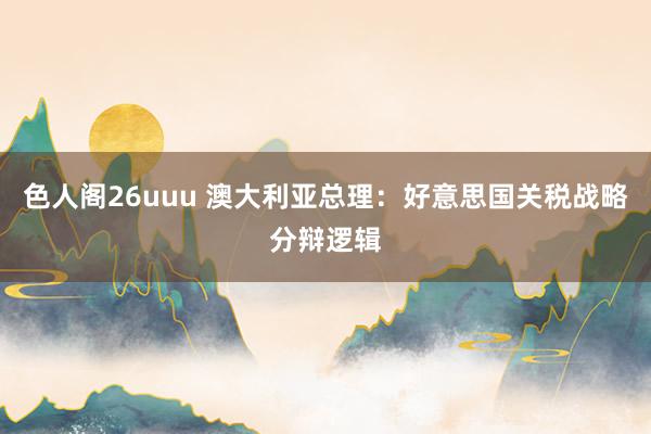 色人阁26uuu 澳大利亚总理：好意思国关税战略分辩逻辑