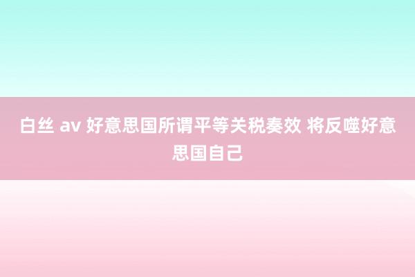 白丝 av 好意思国所谓平等关税奏效 将反噬好意思国自己