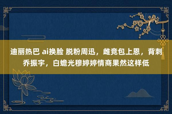 迪丽热巴 ai换脸 脱粉周迅，雌竞包上恩，背刺乔振宇，白蟾光穆婷婷情商果然这样低