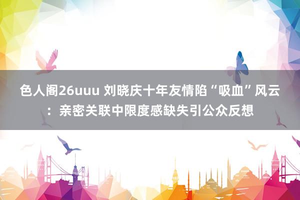 色人阁26uuu 刘晓庆十年友情陷“吸血”风云：亲密关联中限度感缺失引公众反想