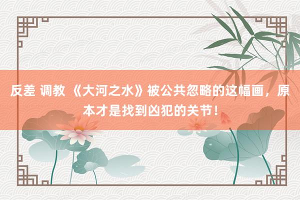 反差 调教 《大河之水》被公共忽略的这幅画，原本才是找到凶犯的关节！
