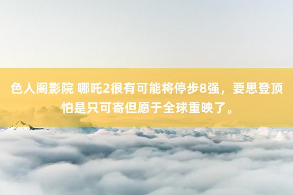 色人阁影院 哪吒2很有可能将停步8强，要思登顶怕是只可寄但愿于全球重映了。