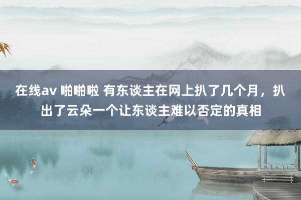 在线av 啪啪啦 有东谈主在网上扒了几个月，扒出了云朵一个让东谈主难以否定的真相