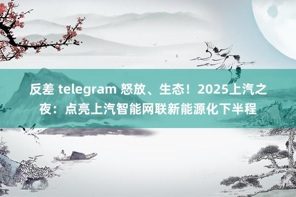 反差 telegram 怒放、生态！2025上汽之夜：点亮上汽智能网联新能源化下半程
