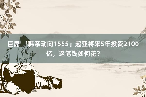 巨屌 「韩系动向1555」起亚将来5年投资2100亿，这笔钱如何花？