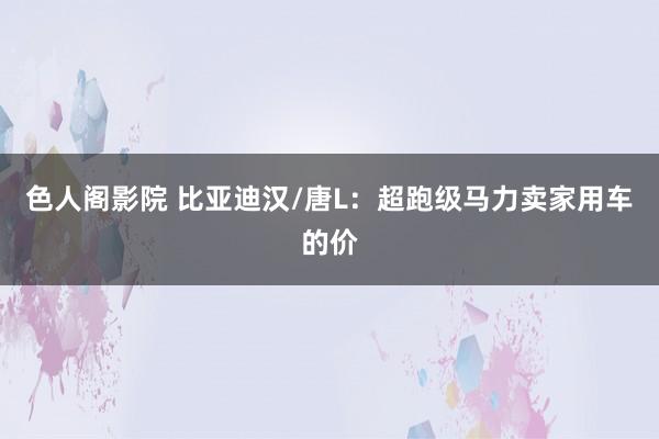 色人阁影院 比亚迪汉/唐L：超跑级马力卖家用车的价