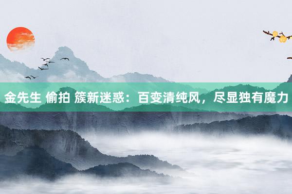 金先生 偷拍 簇新迷惑：百变清纯风，尽显独有魔力
