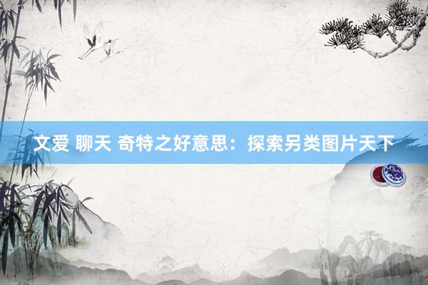 文爱 聊天 奇特之好意思：探索另类图片天下