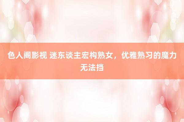 色人阁影视 迷东谈主宏构熟女,优雅熟习的魔力无法挡