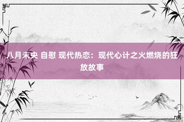 八月未央 自慰 现代热恋：现代心计之火燃烧的狂放故事