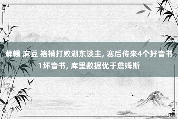 蘇暢 麻豆 袼褙打败湖东谈主, 赛后传来4个好音书1坏音书, 库里数据优于詹姆斯