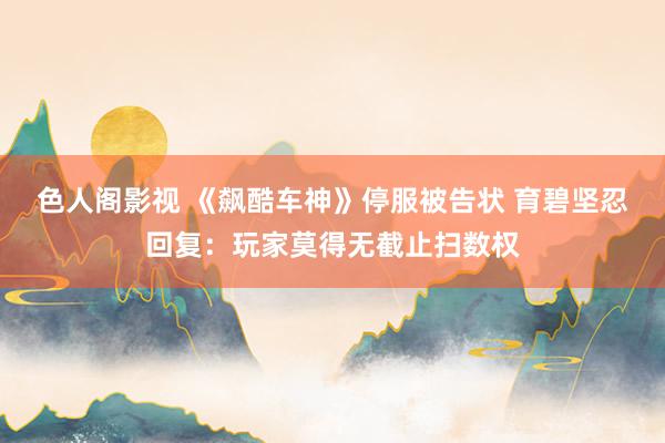 色人阁影视 《飙酷车神》停服被告状 育碧坚忍回复:玩家莫得无截止扫数权