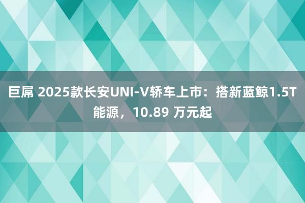巨屌 2025款长安UNI-V轿车上市：搭新蓝鲸1.5T能源，10.89 万元起