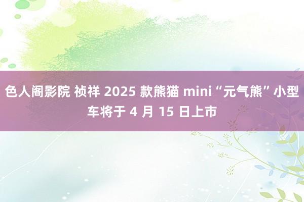色人阁影院 祯祥 2025 款熊猫 mini“元气熊”小型车将于 4 月 15 日上市