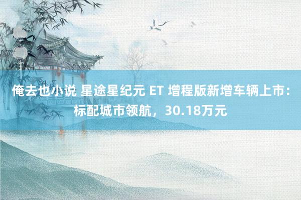 俺去也小说 星途星纪元 ET 增程版新增车辆上市：标配城市领航，30.18万元