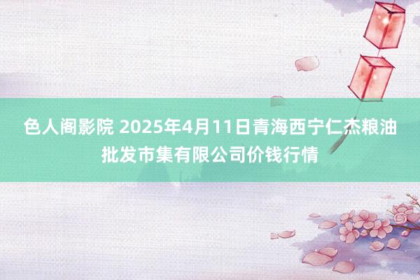 色人阁影院 2025年4月11日青海西宁仁杰粮油批发市集有限公司价钱行情