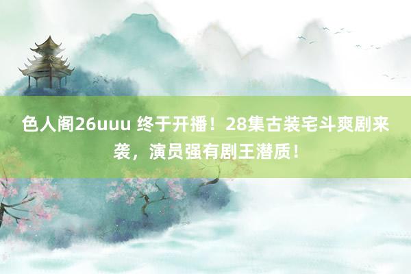色人阁26uuu 终于开播！28集古装宅斗爽剧来袭，演员强有剧王潜质！