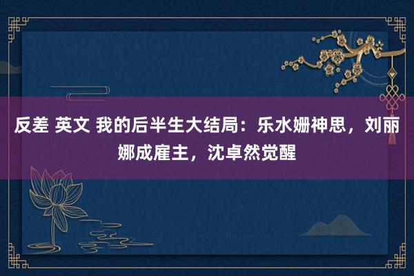 反差 英文 我的后半生大结局：乐水姗神思，刘丽娜成雇主，沈卓然觉醒